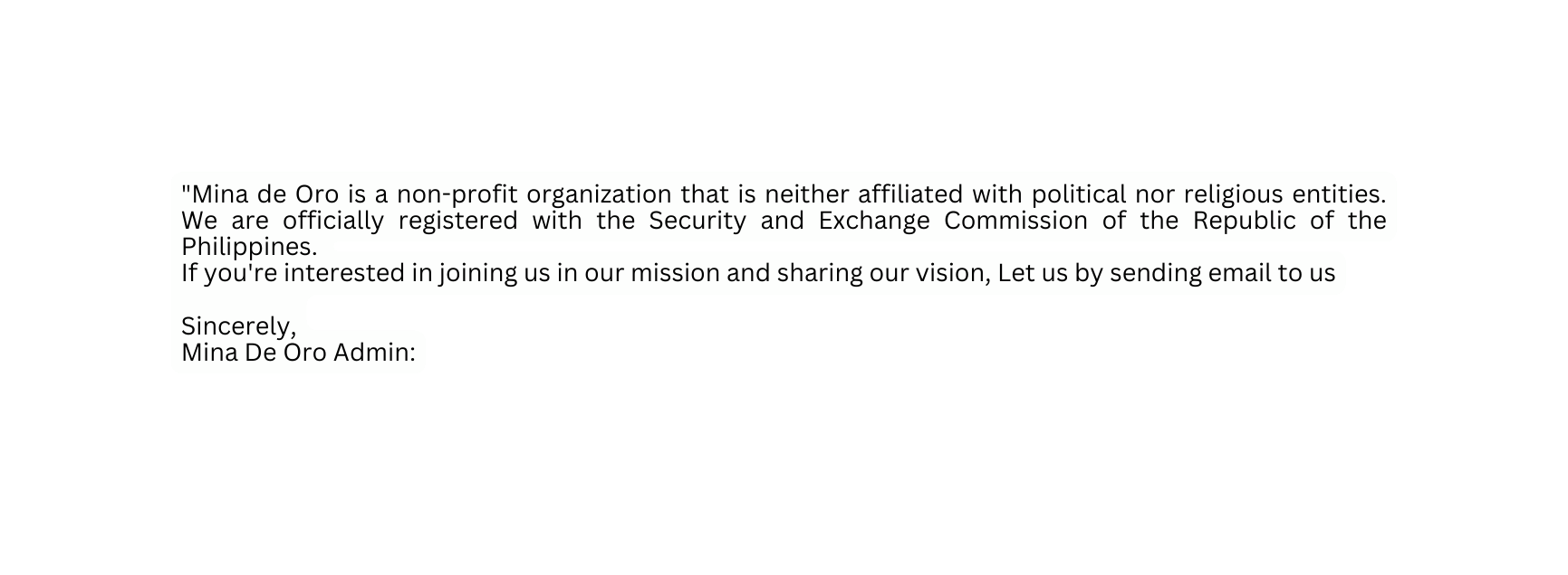 Mina de Oro is a non profit organization that is neither affiliated with political nor religious entities We are officially registered with the Security and Exchange Commission of the Republic of the Philippines If you re interested in joining us in our mission and sharing our vision Let us by sending email to us Sincerely Mina De Oro Admin